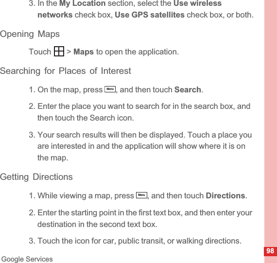 98Google Services3. In the My Location section, select the Use wireless networks check box, Use GPS satellites check box, or both.Opening MapsTouch  &gt; Maps to open the application.Searching for Places of Interest1. On the map, press  , and then touch Search.2. Enter the place you want to search for in the search box, and then touch the Search icon.3. Your search results will then be displayed. Touch a place you are interested in and the application will show where it is on the map.Getting Directions1. While viewing a map, press  , and then touch Directions.2. Enter the starting point in the first text box, and then enter your destination in the second text box.3. Touch the icon for car, public transit, or walking directions.MenuMenu