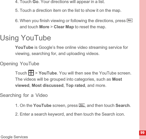 99Google Services4. Touch Go. Your directions will appear in a list.5. Touch a direction item on the list to show it on the map.6. When you finish viewing or following the directions, press and touch More &gt; Clear Map to reset the map.Using YouTubeYouTube is Google’s free online video streaming service for viewing, searching for, and uploading videos.Opening YouTubeTouch  &gt; YouTube. You will then see the YouTube screen. The videos will be grouped into categories, such as Most viewed,Most discussed,Top rated, and more.Searching for a Video1. On the YouTube screen, press  , and then touch Search.2. Enter a search keyword, and then touch the Search icon.MenuMenu