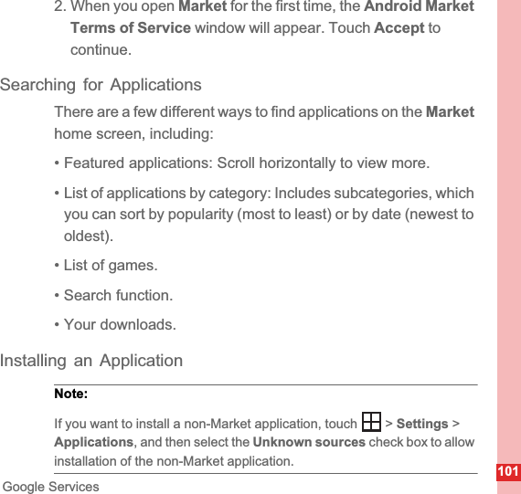 101Google Services2. When you open Market for the first time, the Android Market Terms of Service window will appear. Touch Accept to continue.Searching for ApplicationsThere are a few different ways to find applications on the Markethome screen, including:• Featured applications: Scroll horizontally to view more.• List of applications by category: Includes subcategories, which you can sort by popularity (most to least) or by date (newest to oldest).• List of games.• Search function.• Your downloads.Installing an ApplicationNote:  If you want to install a non-Market application, touch   &gt; Settings &gt; Applications, and then select the Unknown sources check box to allow installation of the non-Market application.