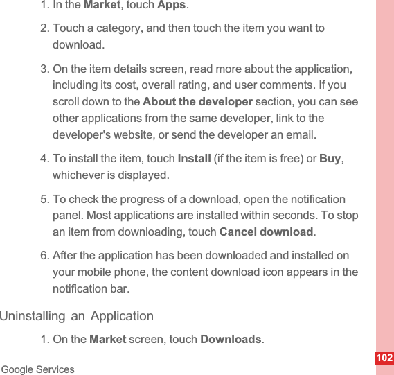 102Google Services1. In the Market, touch Apps.2. Touch a category, and then touch the item you want to download.3. On the item details screen, read more about the application, including its cost, overall rating, and user comments. If you scroll down to the About the developer section, you can see other applications from the same developer, link to the developer&apos;s website, or send the developer an email.4. To install the item, touch Install (if the item is free) or Buy,whichever is displayed.5. To check the progress of a download, open the notification panel. Most applications are installed within seconds. To stop an item from downloading, touch Cancel download.6. After the application has been downloaded and installed on your mobile phone, the content download icon appears in the notification bar.Uninstalling an Application1. On the Market screen, touch Downloads.