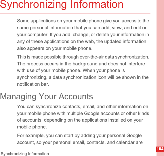 104Synchronizing InformationSynchronizing InformationSome applications on your mobile phone give you access to the same personal information that you can add, view, and edit on your computer. If you add, change, or delete your information in any of these applications on the web, the updated information also appears on your mobile phone.This is made possible through over-the-air data synchronization. The process occurs in the background and does not interfere with use of your mobile phone. When your phone is synchronizing, a data synchronization icon will be shown in the notification bar.Managing Your AccountsYou can synchronize contacts, email, and other information on your mobile phone with multiple Google accounts or other kinds of accounts, depending on the applications installed on your mobile phone.For example, you can start by adding your personal Google account, so your personal email, contacts, and calendar are 