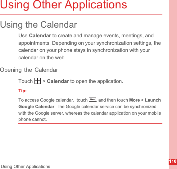 110Using Other ApplicationsUsing Other ApplicationsUsing the CalendarUse Calendar to create and manage events, meetings, and appointments. Depending on your synchronization settings, the calendar on your phone stays in synchronization with your calendar on the web.Opening the CalendarTouch  &gt; Calendar to open the application.Tip:To access Google calendar,  touch  , and then touch More &gt; LaunchGoogle Calendar. The Google calendar service can be synchronized with the Google server, whereas the calendar application on your mobile phone cannot.Menu