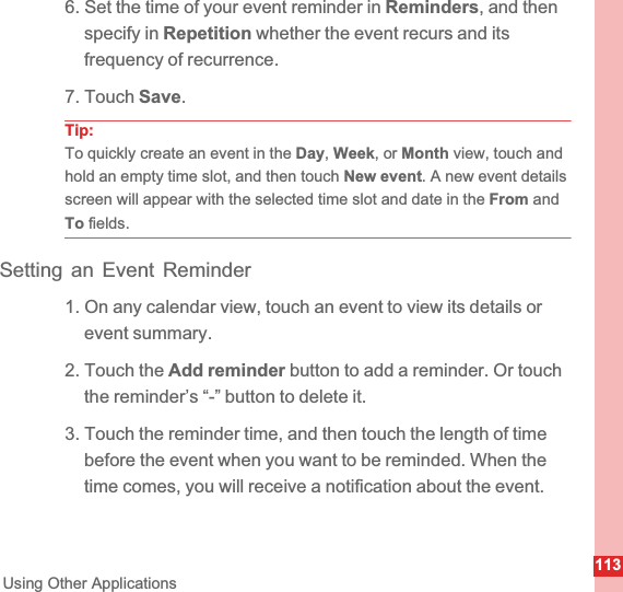 113Using Other Applications6. Set the time of your event reminder in Reminders, and then specify in Repetition whether the event recurs and its frequency of recurrence.7. Touch Save.Tip:To quickly create an event in the Day,Week, or Month view, touch and hold an empty time slot, and then touch New event. A new event details screen will appear with the selected time slot and date in the From and To fields.Setting an Event Reminder1. On any calendar view, touch an event to view its details or event summary.2. Touch the Add reminder button to add a reminder. Or touch the reminder’s “-” button to delete it.3. Touch the reminder time, and then touch the length of time before the event when you want to be reminded. When the time comes, you will receive a notification about the event.