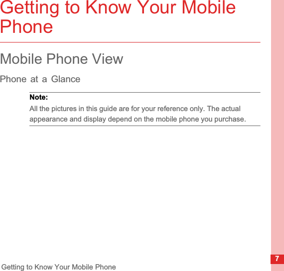 7Getting to Know Your Mobile PhoneGetting to Know Your Mobile PhoneMobile Phone ViewPhone at a GlanceNote:  All the pictures in this guide are for your reference only. The actual appearance and display depend on the mobile phone you purchase.