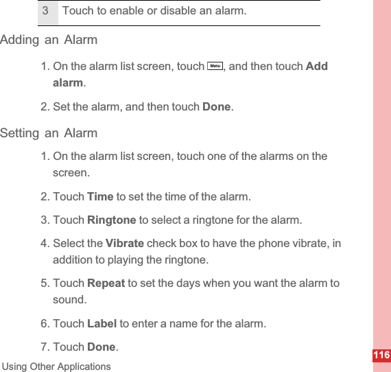 116Using Other ApplicationsAdding an Alarm1. On the alarm list screen, touch  , and then touch Add alarm.2. Set the alarm, and then touch Done.Setting an Alarm1. On the alarm list screen, touch one of the alarms on the screen.2. Touch Time to set the time of the alarm.3. Touch Ringtone to select a ringtone for the alarm.4. Select the Vibrate check box to have the phone vibrate, in addition to playing the ringtone.5. Touch Repeat to set the days when you want the alarm to sound.6. Touch Label to enter a name for the alarm.7. Touch Done.3 Touch to enable or disable an alarm.Menu