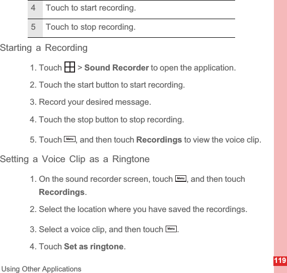 119Using Other ApplicationsStarting a Recording1. Touch   &gt; Sound Recorder to open the application.2. Touch the start button to start recording.3. Record your desired message.4. Touch the stop button to stop recording.5. Touch  , and then touch Recordings to view the voice clip.Setting a Voice Clip as a Ringtone1. On the sound recorder screen, touch  , and then touch Recordings.2. Select the location where you have saved the recordings.3. Select a voice clip, and then touch  .4. Touch Set as ringtone.4 Touch to start recording.5 Touch to stop recording.MenuMenuMenu