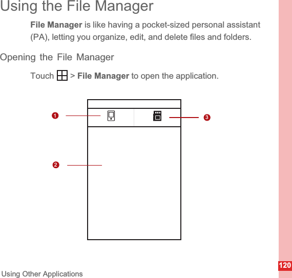 120Using Other ApplicationsUsing the File ManagerFile Manager is like having a pocket-sized personal assistant (PA), letting you organize, edit, and delete files and folders.Opening the File ManagerTouch  &gt; File Manager to open the application.1123