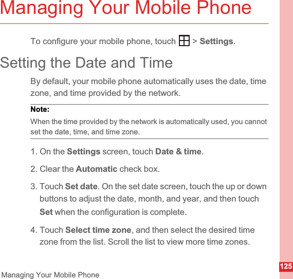 125Managing Your Mobile PhoneManaging Your Mobile PhoneTo configure your mobile phone, touch   &gt; Settings.Setting the Date and TimeBy default, your mobile phone automatically uses the date, time zone, and time provided by the network.Note:  When the time provided by the network is automatically used, you cannot set the date, time, and time zone.1. On the Settings screen, touch Date &amp; time.2. Clear the Automatic check box.3. Touch Set date. On the set date screen, touch the up or down buttons to adjust the date, month, and year, and then touch Set when the configuration is complete.4. Touch Select time zone, and then select the desired time zone from the list. Scroll the list to view more time zones.