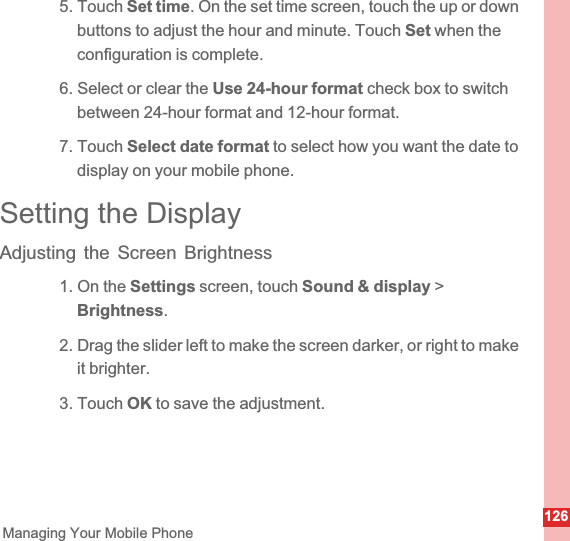 126Managing Your Mobile Phone5. Touch Set time. On the set time screen, touch the up or down buttons to adjust the hour and minute. Touch Set when the configuration is complete.6. Select or clear the Use 24-hour format check box to switch between 24-hour format and 12-hour format.7. Touch Select date format to select how you want the date to display on your mobile phone.Setting the DisplayAdjusting the Screen Brightness1. On the Settings screen, touch Sound &amp; display &gt; Brightness.2. Drag the slider left to make the screen darker, or right to make it brighter.3. Touch OK to save the adjustment.