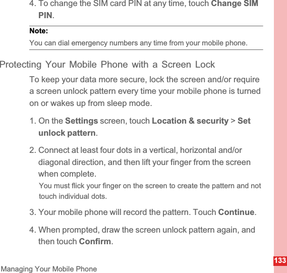 133Managing Your Mobile Phone4. To change the SIM card PIN at any time, touch Change SIM PIN.Note:  You can dial emergency numbers any time from your mobile phone.Protecting Your Mobile Phone with a Screen LockTo keep your data more secure, lock the screen and/or require a screen unlock pattern every time your mobile phone is turned on or wakes up from sleep mode.1. On the Settings screen, touch Location &amp; security &gt; Setunlock pattern.2. Connect at least four dots in a vertical, horizontal and/or diagonal direction, and then lift your finger from the screen when complete.You must flick your finger on the screen to create the pattern and not touch individual dots.3. Your mobile phone will record the pattern. Touch Continue.4. When prompted, draw the screen unlock pattern again, and then touch Confirm.