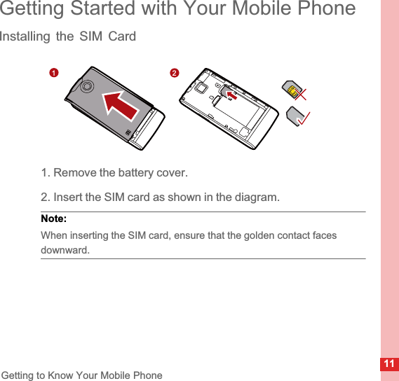 11Getting to Know Your Mobile PhoneGetting Started with Your Mobile PhoneInstalling the SIM Card1. Remove the battery cover.2. Insert the SIM card as shown in the diagram.Note:  When inserting the SIM card, ensure that the golden contact faces downward.12