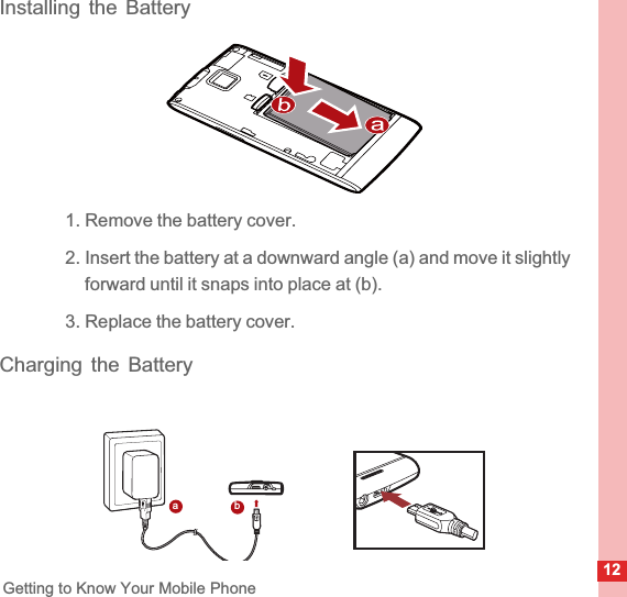12Getting to Know Your Mobile PhoneInstalling the Battery1. Remove the battery cover.2. Insert the battery at a downward angle (a) and move it slightly forward until it snaps into place at (b).3. Replace the battery cover.Charging the Batteryab