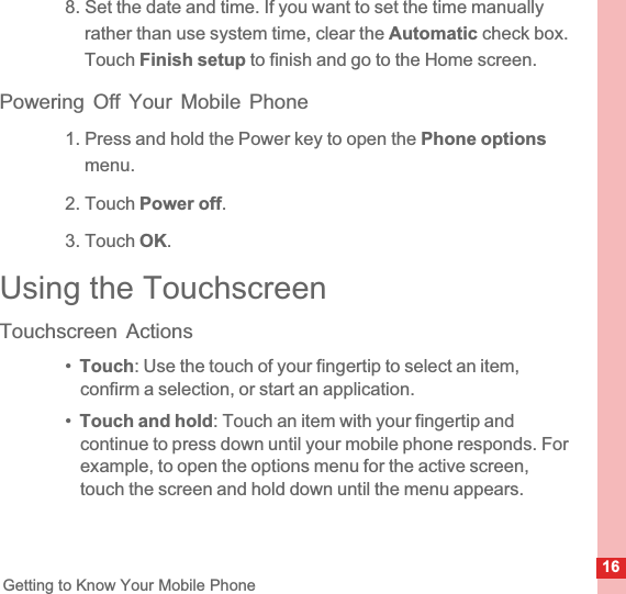 16Getting to Know Your Mobile Phone8. Set the date and time. If you want to set the time manually rather than use system time, clear the Automatic check box. Touch Finish setup to finish and go to the Home screen.Powering Off Your Mobile Phone1. Press and hold the Power key to open the Phone optionsmenu.2. Touch Power off.3. Touch OK.Using the TouchscreenTouchscreen Actions•Touch: Use the touch of your fingertip to select an item, confirm a selection, or start an application.•Touch and hold: Touch an item with your fingertip and continue to press down until your mobile phone responds. For example, to open the options menu for the active screen,  touch the screen and hold down until the menu appears.