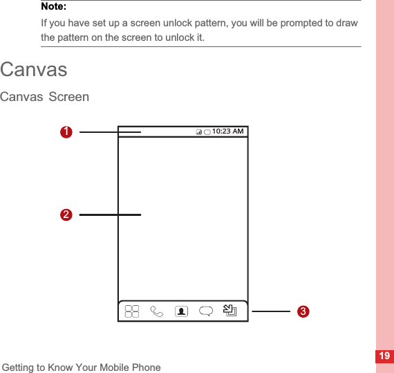 19Getting to Know Your Mobile PhoneNote:  If you have set up a screen unlock pattern, you will be prompted to draw the pattern on the screen to unlock it.CanvasCanvas Screen12310:23 AM