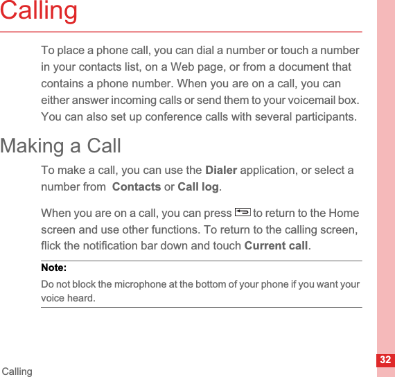 32CallingCallingTo place a phone call, you can dial a number or touch a number in your contacts list, on a Web page, or from a document that contains a phone number. When you are on a call, you can either answer incoming calls or send them to your voicemail box. You can also set up conference calls with several participants.Making a CallTo make a call, you can use the Dialer application, or select a number from  Contacts or Call log.When you are on a call, you can press   to return to the Home screen and use other functions. To return to the calling screen, flick the notification bar down and touch Current call.Note:  Do not block the microphone at the bottom of your phone if you want your voice heard.
