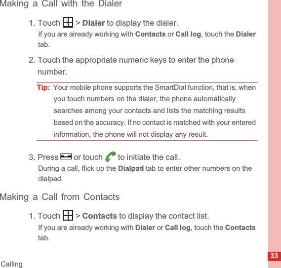 33CallingMaking a Call with the Dialer1. Touch   &gt; Dialer to display the dialer.If you are already working with Contacts or Call log, touch the Dialertab.2. Touch the appropriate numeric keys to enter the phone number.Tip:  Your mobile phone supports the SmartDial function, that is, when you touch numbers on the dialer, the phone automatically searches among your contacts and lists the matching results based on the accuracy. If no contact is matched with your entered information, the phone will not display any result.3. Press   or touch   to initiate the call.During a call, flick up the Dialpad tab to enter other numbers on the dialpad.Making a Call from Contacts1. Touch   &gt; Contacts to display the contact list.If you are already working with Dialer or Call log, touch the Contactstab.