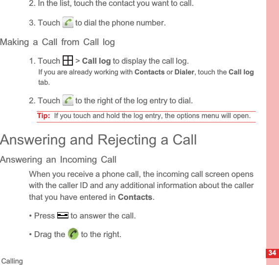 34Calling2. In the list, touch the contact you want to call.3. Touch   to dial the phone number.Making a Call from Call log1. Touch   &gt; Call log to display the call log.If you are already working with Contacts or Dialer, touch the Call logtab.2. Touch   to the right of the log entry to dial.Tip:  If you touch and hold the log entry, the options menu will open.Answering and Rejecting a CallAnswering an Incoming CallWhen you receive a phone call, the incoming call screen opens with the caller ID and any additional information about the caller that you have entered in Contacts.• Press   to answer the call.• Drag the   to the right.