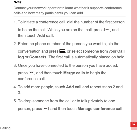37CallingNote:  Contact your network operator to learn whether it supports conference calls and how many participants you can add.1. To initiate a conference call, dial the number of the first person to be on the call. While you are on that call, press  , and then touch Add call.2. Enter the phone number of the person you want to join the conversation and press , or select someone from your Calllog or Contacts. The first call is automatically placed on hold.3. Once you have connected to the person you have added, press , and then touch Merge calls to begin theconference call.4. To add more people, touch Add call and repeat steps 2 and 3.5. To drop someone from the call or to talk privately to one person, press , and then touch Manage conference call.MenuMenuMenu