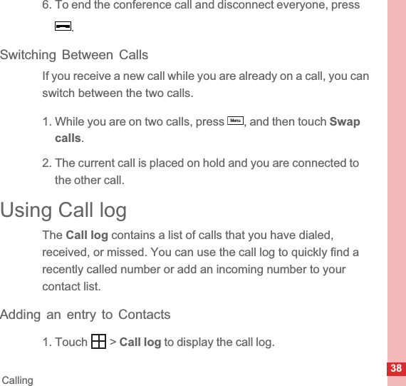 38Calling6. To end the conference call and disconnect everyone, press .Switching Between CallsIf you receive a new call while you are already on a call, you can switch between the two calls.1. While you are on two calls, press  , and then touch Swapcalls.2. The current call is placed on hold and you are connected to the other call.Using Call logThe Call log contains a list of calls that you have dialed, received, or missed. You can use the call log to quickly find a recently called number or add an incoming number to your contact list.Adding an entry to Contacts1. Touch   &gt; Call log to display the call log.Menu