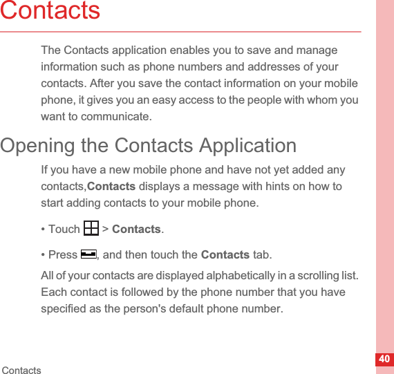 40ContactsContactsThe Contacts application enables you to save and manage information such as phone numbers and addresses of your contacts. After you save the contact information on your mobile phone, it gives you an easy access to the people with whom you want to communicate.Opening the Contacts ApplicationIf you have a new mobile phone and have not yet added any contacts,Contacts displays a message with hints on how to start adding contacts to your mobile phone.• Touch   &gt; Contacts.• Press  , and then touch the Contacts tab.All of your contacts are displayed alphabetically in a scrolling list. Each contact is followed by the phone number that you have specified as the person&apos;s default phone number.
