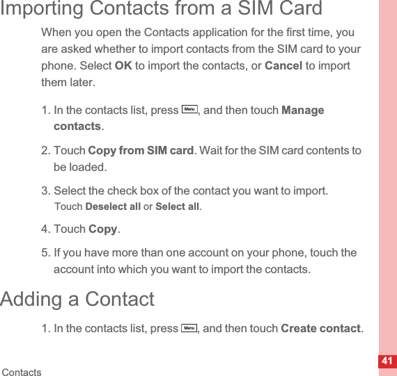 41ContactsImporting Contacts from a SIM CardWhen you open the Contacts application for the first time, you are asked whether to import contacts from the SIM card to your phone. Select OK to import the contacts, or Cancel to import them later.1. In the contacts list, press  , and then touch Managecontacts.2. Touch Copy from SIM card.Wait for the SIM card contents to be loaded.3. Select the check box of the contact you want to import.Touch Deselect all or Select all.4. Touch Copy.5. If you have more than one account on your phone, touch the account into which you want to import the contacts.Adding a Contact1. In the contacts list, press  , and then touch Create contact.MenuMenu