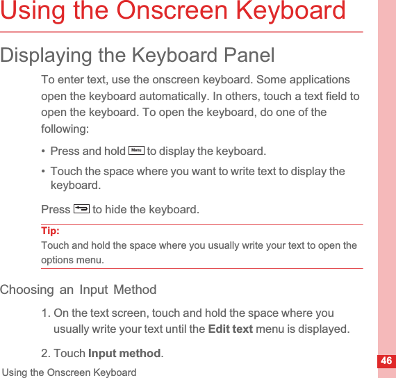 46Using the Onscreen KeyboardUsing the Onscreen KeyboardDisplaying the Keyboard PanelTo enter text, use the onscreen keyboard. Some applications open the keyboard automatically. In others, touch a text field to open the keyboard. To open the keyboard, do one of the following:•  Press and hold   to display the keyboard.•  Touch the space where you want to write text to display the keyboard.Press   to hide the keyboard.Tip:Touch and hold the space where you usually write your text to open the options menu.Choosing an Input Method1. On the text screen, touch and hold the space where you usually write your text until the Edit text menu is displayed.2. Touch Input method.Menu