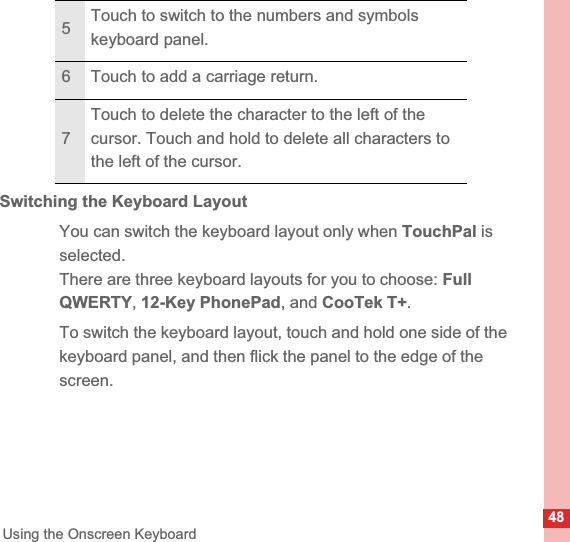 48Using the Onscreen KeyboardSwitching the Keyboard LayoutYou can switch the keyboard layout only when TouchPal is selected.There are three keyboard layouts for you to choose: Full QWERTY,12-Key PhonePad, and CooTek T+.To switch the keyboard layout, touch and hold one side of the keyboard panel, and then flick the panel to the edge of the screen. 5Touch to switch to the numbers and symbols keyboard panel.6 Touch to add a carriage return.7Touch to delete the character to the left of the cursor. Touch and hold to delete all characters to the left of the cursor.