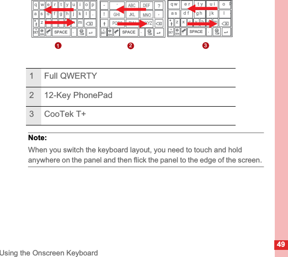 49Using the Onscreen KeyboardNote:  When you switch the keyboard layout, you need to touch and hold anywhere on the panel and then flick the panel to the edge of the screen. 1 Full QWERTY2 12-Key PhonePad3 CooTek T+qap．u i o pj kn.m12#lDICT．w e r t ys d f g hz x c v b,ENSPACE,12#ENSPACEDICT-ABC.!,?.DEFGHI JKL MNOPQRS TUV WXYZqyu i oajkb n.m12#lDICTwer tsdfghz x c v,ENSPACE123