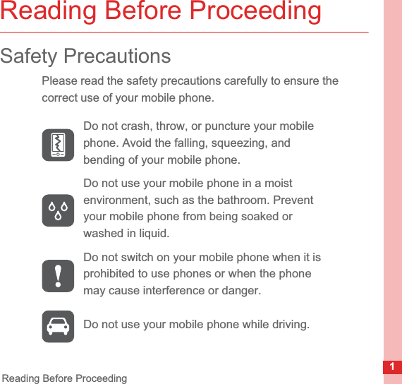 1Reading Before ProceedingReading Before ProceedingSafety PrecautionsPlease read the safety precautions carefully to ensure the correct use of your mobile phone.Do not crash, throw, or puncture your mobile phone. Avoid the falling, squeezing, and bending of your mobile phone.Do not use your mobile phone in a moist environment, such as the bathroom. Prevent your mobile phone from being soaked or washed in liquid.Do not switch on your mobile phone when it is prohibited to use phones or when the phone may cause interference or danger.Do not use your mobile phone while driving.