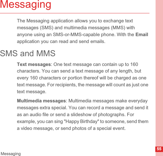 55MessagingMessagingThe Messaging application allows you to exchange text messages (SMS) and multimedia messages (MMS) with anyone using an SMS-or-MMS-capable phone. With the Emailapplication you can read and send emails.SMS and MMSText messages: One text message can contain up to 160 characters. You can send a text message of any length, but every 160 characters or portion thereof will be charged as one text message. For recipients, the message will count as just one text message. Multimedia messages: Multimedia messages make everyday messages extra special. You can record a message and send it as an audio file or send a slideshow of photographs. For example, you can sing &quot;Happy Birthday&quot; to someone, send them a video message, or send photos of a special event. 