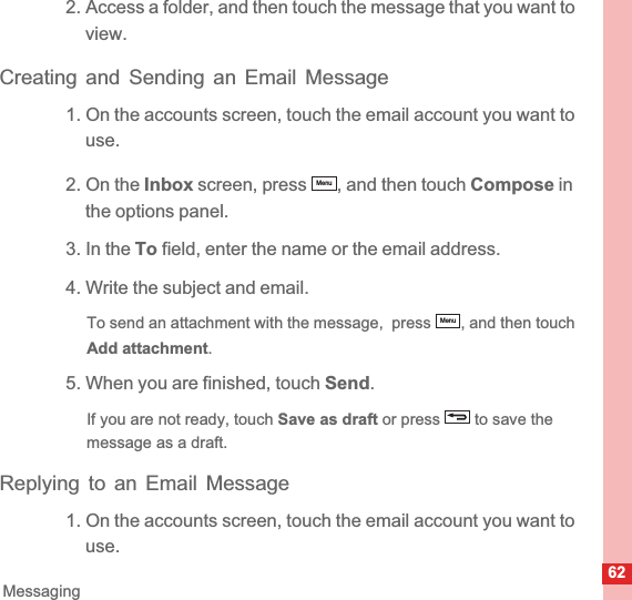 62Messaging2. Access a folder, and then touch the message that you want to view.Creating and Sending an Email Message1. On the accounts screen, touch the email account you want to use.2. On the Inbox screen, press  , and then touch Compose in the options panel.3. In the To field, enter the name or the email address.4. Write the subject and email.To send an attachment with the message,  press  , and then touch Add attachment.5. When you are finished, touch Send.If you are not ready, touch Save as draft or press   to save the message as a draft.Replying to an Email Message1. On the accounts screen, touch the email account you want to use.MenuMenu