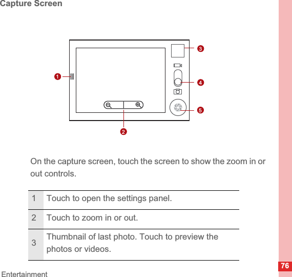76EntertainmentCapture ScreenOn the capture screen, touch the screen to show the zoom in or out controls.1 Touch to open the settings panel.2 Touch to zoom in or out.3Thumbnail of last photo. Touch to preview the photos or videos.3512345