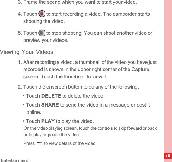 79Entertainment3. Frame the scene which you want to start your video.4. Touch   to start recording a video. The camcorder starts shooting the video. 5. Touch   to stop shooting. You can shoot another video or preview your videos.Viewing Your Videos1. After recording a video, a thumbnail of the video you have just recorded is shown in the upper right corner of the Capture screen. Touch the thumbnail to view it.2. Touch the onscreen button to do any of the following:• Touch DELETE to delete the video.• Touch SHARE to send the video in a message or post it online.• Touch PLAY to play the video.On the video playing screen, touch the controls to skip forward or back or to play or pause the video.Press   to view details of the video.Menu