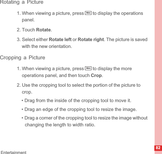 82EntertainmentRotating a Picture1. When viewing a picture, press   to display the operations panel.2. Touch Rotate.3. Select either Rotate left or Rotate right. The picture is saved with the new orientation.Cropping a Picture1. When viewing a picture, press   to display the more operations panel, and then touch Crop.2. Use the cropping tool to select the portion of the picture to crop.• Drag from the inside of the cropping tool to move it.• Drag an edge of the cropping tool to resize the image.• Drag a corner of the cropping tool to resize the image without changing the length to width ratio.MenuMenu