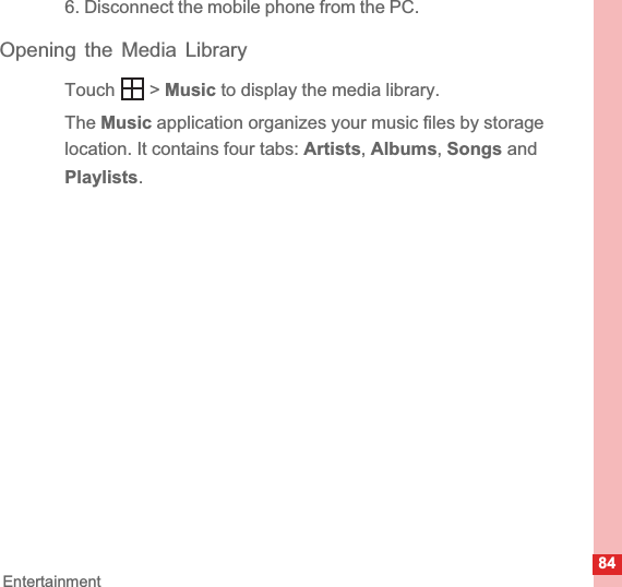 84Entertainment6. Disconnect the mobile phone from the PC.Opening the Media LibraryTouch  &gt; Music to display the media library.The Music application organizes your music files by storage location. It contains four tabs: Artists,Albums,Songs and Playlists.