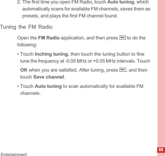 88Entertainment2. The first time you open FM Radio, touch Auto tuning, which automatically scans for available FM channels, saves them as presets, and plays the first FM channel found.Tuning the FM RadioOpen the FM Radio application, and then press   to do the following:• Touch Inching tuning, then touch the tuning button to fine tune the frequency at -0.05 MHz or +0.05 MHz intervals. Touch OK when you are satisfied. After tuning, press  , and then touch Save channel.• Touch Auto tuning to scan automatically for available FM channels.MenuMenu