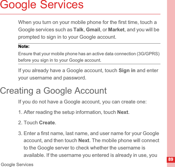 89Google ServicesGoogle ServicesWhen you turn on your mobile phone for the first time, touch a Google services such as Talk,Gmail, or Market, and you will be prompted to sign in to your Google account.Note:  Ensure that your mobile phone has an active data connection (3G/GPRS) before you sign in to your Google account.If you already have a Google account, touch Sign in and enter your username and password.Creating a Google AccountIf you do not have a Google account, you can create one:1. After reading the setup information, touch Next.2. Touch Create.3. Enter a first name, last name, and user name for your Google account, and then touch Next. The mobile phone will connect to the Google server to check whether the username is available. If the username you entered is already in use, you 