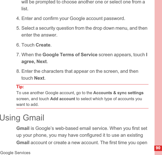 90Google Serviceswill be prompted to choose another one or select one from a list.4. Enter and confirm your Google account password.5. Select a security question from the drop down menu, and then enter the answer.6. Touch Create.7. When the Google Terms of Service screen appears, touch Iagree, Next.8. Enter the characters that appear on the screen, and then touch Next.Tip:To use another Google account, go to the Accounts &amp; sync settingsscreen, and touch Add account to select which type of accounts you want to add.Using GmailGmail is Google’s web-based email service. When you first set up your phone, you may have configured it to use an existing Gmail account or create a new account. The first time you open 