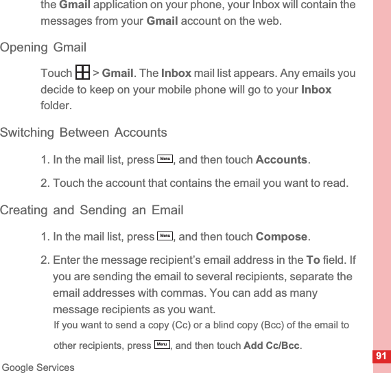 91Google Servicesthe Gmail application on your phone, your Inbox will contain the messages from your Gmail account on the web.Opening GmailTouch  &gt; Gmail. The Inbox mail list appears. Any emails you decide to keep on your mobile phone will go to your Inboxfolder.Switching Between Accounts1. In the mail list, press  , and then touch Accounts.2. Touch the account that contains the email you want to read.Creating and Sending an Email1. In the mail list, press  , and then touch Compose.2. Enter the message recipient’s email address in the To field. If you are sending the email to several recipients, separate the email addresses with commas. You can add as many message recipients as you want.If you want to send a copy (Cc) or a blind copy (Bcc) of the email to other recipients, press  , and then touch Add Cc/Bcc.MenuMenuMenu