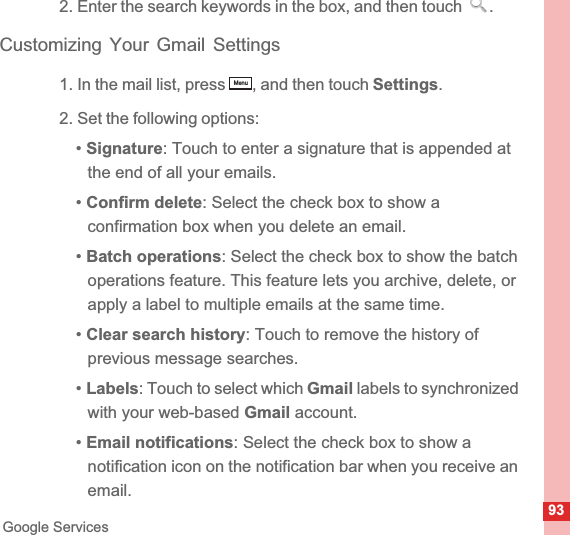 93Google Services2. Enter the search keywords in the box, and then touch  .Customizing Your Gmail Settings1. In the mail list, press  , and then touch Settings.2. Set the following options:•Signature: Touch to enter a signature that is appended at the end of all your emails.•Confirm delete: Select the check box to show a confirmation box when you delete an email.•Batch operations: Select the check box to show the batch operations feature. This feature lets you archive, delete, or apply a label to multiple emails at the same time.•Clear search history: Touch to remove the history of previous message searches.•Labels: Touch to select which Gmail labels to synchronized with your web-based Gmail account.•Email notifications: Select the check box to show a notification icon on the notification bar when you receive an email.Menu