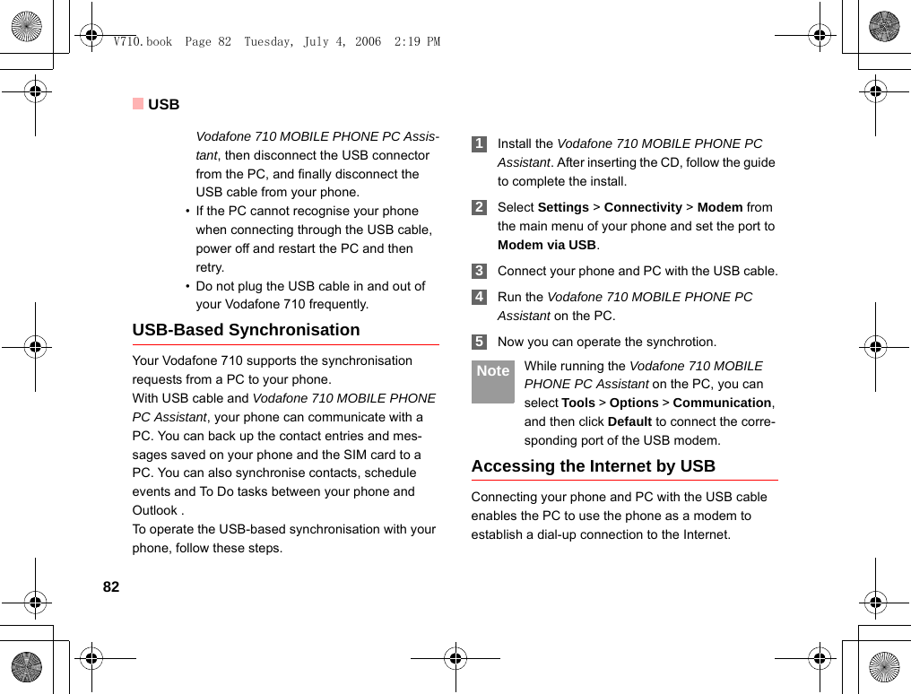 USB82Vodafone 710 MOBILE PHONE PC Assis-tant, then disconnect the USB connector from the PC, and finally disconnect the USB cable from your phone.• If the PC cannot recognise your phone when connecting through the USB cable, power off and restart the PC and then retry.• Do not plug the USB cable in and out of your Vodafone 710 frequently.USB-Based SynchronisationYour Vodafone 710 supports the synchronisation requests from a PC to your phone.With USB cable and Vodafone 710 MOBILE PHONE PC Assistant, your phone can communicate with a PC. You can back up the contact entries and mes-sages saved on your phone and the SIM card to a PC. You can also synchronise contacts, schedule events and To Do tasks between your phone and Outlook . To operate the USB-based synchronisation with your phone, follow these steps.  1Install the Vodafone 710 MOBILE PHONE PC Assistant. After inserting the CD, follow the guide to complete the install. 2Select Settings &gt; Connectivity &gt; Modem from the main menu of your phone and set the port to Modem via USB. 3Connect your phone and PC with the USB cable. 4Run the Vodafone 710 MOBILE PHONE PC Assistant on the PC. 5Now you can operate the synchrotion. Note While running the Vodafone 710 MOBILE PHONE PC Assistant on the PC, you can select Tools &gt; Options &gt; Communication, and then click Default to connect the corre-sponding port of the USB modem.Accessing the Internet by USBConnecting your phone and PC with the USB cable enables the PC to use the phone as a modem to establish a dial-up connection to the Internet.V710.book  Page 82  Tuesday, July 4, 2006  2:19 PM