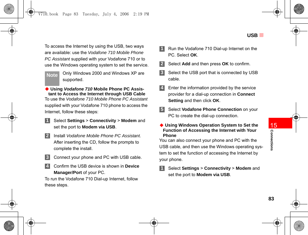 USB83Connections15To access the Internet by using the USB, two ways are available: use the Vodafone 710 Mobile Phone PC Assistant supplied with your Vodafone 710 or to use the Windows operating system to set the service. Note Only Windows 2000 and Windows XP are supported.◆ Using Vodafone 710 Mobile Phone PC Assis-tant to Access the Internet through USB CableTo use the Vodafone 710 Mobile Phone PC Assistant supplied with your Vodafone 710 phone to access the Internet, follow these steps: 1Select Settings &gt; Connectivity &gt; Modem and set the port to Modem via USB. 2Install Vodafone Mobile Phone PC Assistant. After inserting the CD, follow the prompts to complete the install. 3Connect your phone and PC with USB cable. 4Confirm the USB device is shown in Device Manager/Port of your PC.To run the Vodafone 710 Dial-up Internet, follow these steps. 1Run the Vodafone 710 Dial-up Internet on the PC. Select OK. 2Select Add and then press OK to confirm. 3Select the USB port that is connected by USB cable. 4Enter the information provided by the service provider for a dial-up connection in Connect Setting and then click OK. 5Select Vodafone Phone Connection on your PC to create the dial-up connection.◆ Using Windows Operation System to Set the Function of Accessing the Internet with Your PhoneYou can also connect your phone and PC with the USB cable, and then use the Windows operating sys-tem to set the function of accessing the Internet by your phone. 1Select Settings &gt; Connectivity &gt; Modem and set the port to Modem via USB.V710.book  Page 83  Tuesday, July 4, 2006  2:19 PM