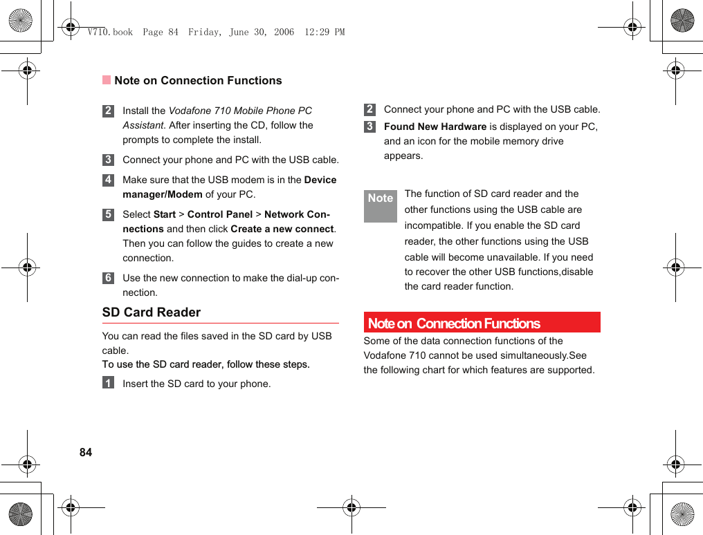 Note on Connection Functions84 2Install the Vodafone 710 Mobile Phone PC Assistant. After inserting the CD, follow the prompts to complete the install. 3Connect your phone and PC with the USB cable. 4Make sure that the USB modem is in the Device manager/Modem of your PC. 5Select Start &gt; Control Panel &gt; Network Con-nections and then click Create a new connect. Then you can follow the guides to create a new connection. 6Use the new connection to make the dial-up con-nection.SD Card ReaderYou can read the files saved in the SD card by USB cable.To use the SD card reader, follow these steps.  1Insert the SD card to your phone. 2 Connect your phone and PC with the USB cable. 3 Found New Hardware is displayed on your PC, and an icon for the mobile memory drive appears. Note The function of SD card reader and theother functions using the USB cable areincompatible. If you enable the SD cardreader, the other functions using the USBcable will become unavailable. If you need to recover the other USB functions,disable the card reader function. Note on  Connection FunctionsSome of the data connection functions of the Vodafone 710 cannot be used simultaneously.See the following chart for which features are supported.  V710.book  Page 84  Friday, June 30, 2006  12:29 PM