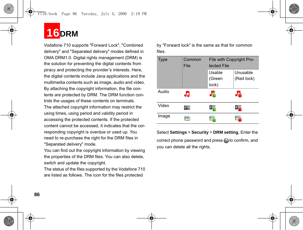 8616DRMVodafone 710 supports &quot;Forward Lock&quot;, &quot;Combined delivery&quot; and &quot;Separated delivery&quot; modes defined in OMA DRM1.0. Digital rights management (DRM) is the solution for preventing the digital contents from piracy and protecting the provider’s interests. Here, the digital contents include Java applications and the multimedia contents such as image, audio and video. By attaching the copyright information, the file con-tents are protected by DRM. The DRM function con-trols the usages of these contents on terminals.The attached copyright information may restrict the using times, using period and validity period in accessing the protected contents. If the protected content cannot be accessed, it indicates that the cor-responding copyright is overdue or used up. You need to re-purchase the right for the DRM files in &quot;Separated delivery&quot; mode.You can find out the copyright information by viewing the properties of the DRM files. You can also delete, switch and update the copyright.The status of the files supported by the Vodafone 710 are listed as follows. The icon for the files protected by &quot;Forward lock&quot; is the same as that for common files.Select Settings &gt; Security &gt; DRM setting, Enter the correct phone password and press to confirm, and you can delete all the rights. Type Common FileFile with Copyright Pro-tected FileUsable (Green lock)Unusable (Red lock)AudioVideoImageV710.book  Page 86  Tuesday, July 4, 2006  2:19 PM