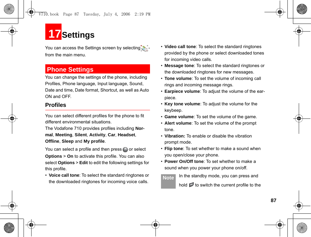8717SettingsYou can access the Settings screen by selecting -from the main menu. Phone SettingsYou can change the settings of the phone, including Profiles, Phone language, Input language, Sound, Date and time, Date format, Shortcut, as well as Auto ON and OFF.ProfilesYou can select different profiles for the phone to fit different environmental situations.The Vodafone 710 provides profiles including Nor-mal, Meeting, Silent, Activity, Car, Headset, Offline, Sleep and My profile.You can select a profile and then press or select Options &gt; On to activate this profile. You can also select Options &gt; Edit to edit the following settings for this profile. •Voice call tone: To select the standard ringtones or the downloaded ringtones for incoming voice calls.•Video call tone: To select the standard ringtones provided by the phone or select downloaded tones for incoming video calls.•Message tone: To select the standard ringtones or the downloaded ringtones for new messages.•Tone volume: To set the volume of incoming call rings and incoming message rings.•Earpiece volume: To adjust the volume of the ear-piece.•Key tone volume: To adjust the volume for the keybeep.•Game volume: To set the volume of the game.•Alert volume: To set the volume of the prompt tone.•Vibration: To enable or disable the vibration prompt mode.•Flip tone: To set whether to make a sound when you open/close your phone.•Power On/Off tone: To set whether to make a sound when you power your phone on/off. Note In the standby mode, you can press and hold to switch the current profile to the V710.book  Page 87  Tuesday, July 4, 2006  2:19 PM