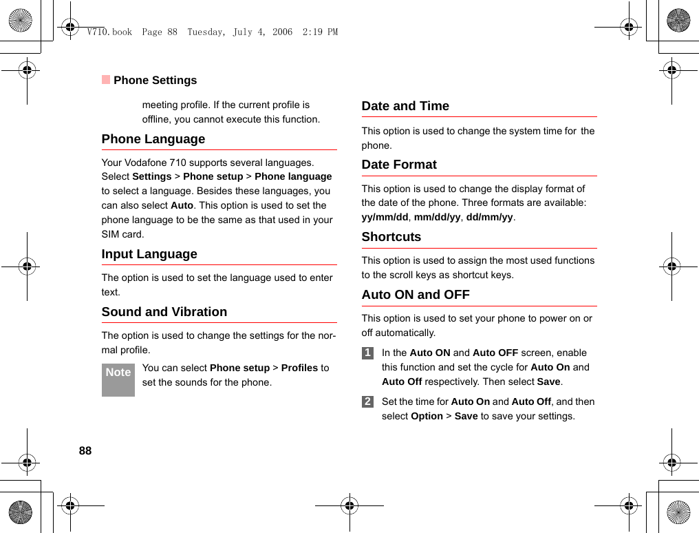 Phone Settings88meeting profile. If the current profile is offline, you cannot execute this function.Phone Language Your Vodafone 710 supports several languages. Select Settings &gt; Phone setup &gt; Phone language to select a language. Besides these languages, you can also select Auto. This option is used to set the phone language to be the same as that used in your SIM card.Input Language The option is used to set the language used to enter text. Sound and VibrationThe option is used to change the settings for the nor-mal profile. Note You can select Phone setup &gt; Profiles to set the sounds for the phone.Date and TimeThis option is used to change the system time for the phone.Date FormatThis option is used to change the display format of the date of the phone. Three formats are available: yy/mm/dd, mm/dd/yy, dd/mm/yy.ShortcutsThis option is used to assign the most used functions to the scroll keys as shortcut keys.Auto ON and OFFThis option is used to set your phone to power on or off automatically. 1In the Auto ON and Auto OFF screen, enable this function and set the cycle for Auto On and Auto Off respectively. Then select Save. 2Set the time for Auto On and Auto Off, and then select Option &gt; Save to save your settings.V710.book  Page 88  Tuesday, July 4, 2006  2:19 PM