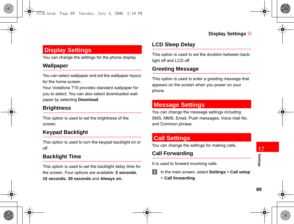 Display Settings89Settings17 Display SettingsYou can change the settings for the phone display.WallpaperYou can select wallpaper and set the wallpaper layout for the home screen.Your Vodafone 710 provides standard wallpaper for you to select. You can also select downloaded wall-paper by selecting Download.BrightnessThis option is used to set the brightness of the screen.Keypad BacklightThis option is used to turn the keypad backlight on or off.Backlight TimeThis option is used to set the backlight delay time for the screen. Four options are available: 5 seconds, 15 seconds, 30 seconds and Always on..LCD Sleep DelayThis option is used to set the duration between back-light off and LCD off.Greeting MessageThis option is used to enter a greeting message that appears on the screen when you power on your phone. Message SettingsYou can change the message settings including SMS, MMS, Email, Push messages, Voice mail No. and Common phrase. Call SettingsYou can change the settings for making calls.Call ForwardingIt is used to forward incoming calls. 1In the main screen, select Settings &gt; Call setup &gt; Call forwarding.V710.book  Page 89  Tuesday, July 4, 2006  2:19 PM