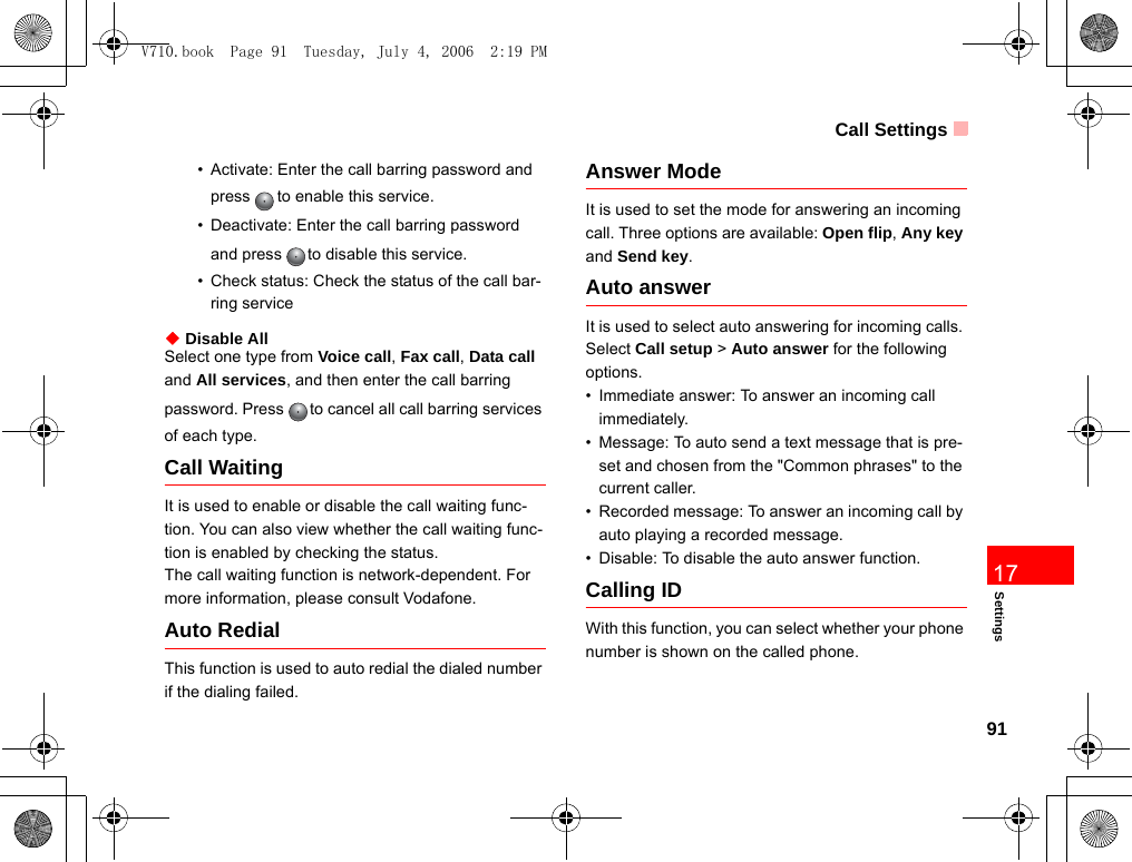 Call Settings91Settings17• Activate: Enter the call barring password and press to enable this service.• Deactivate: Enter the call barring password and press to disable this service.• Check status: Check the status of the call bar-ring service◆ Disable AllSelect one type from Voice call, Fax call, Data call and All services, and then enter the call barring password. Press to cancel all call barring services of each type.Call WaitingIt is used to enable or disable the call waiting func-tion. You can also view whether the call waiting func-tion is enabled by checking the status.The call waiting function is network-dependent. For more information, please consult Vodafone.Auto RedialThis function is used to auto redial the dialed number if the dialing failed.Answer ModeIt is used to set the mode for answering an incoming call. Three options are available: Open flip, Any key and Send key.Auto answerIt is used to select auto answering for incoming calls. Select Call setup &gt; Auto answer for the following options.• Immediate answer: To answer an incoming call immediately.• Message: To auto send a text message that is pre-set and chosen from the &quot;Common phrases&quot; to the current caller.• Recorded message: To answer an incoming call by auto playing a recorded message.• Disable: To disable the auto answer function.Calling IDWith this function, you can select whether your phone number is shown on the called phone.V710.book  Page 91  Tuesday, July 4, 2006  2:19 PM