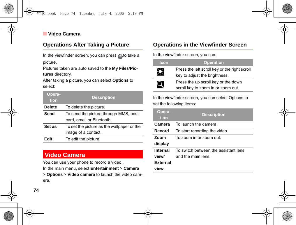 Video Camera74Operations After Taking a PictureIn the viewfinder screen, you can press to take a picture.Pictures taken are auto saved to the My Files/Pic-tures directory.After taking a picture, you can select Options to select: Video CameraYou can use your phone to record a video.In the main menu, select Entertainment &gt; Camera  &gt; Options &gt; Video camera to launch the video cam-era.Operations in the Viewfinder ScreenIn the viewfinder screen, you can:In the viewfinder screen, you can select Options to set the following items:Opera-tion DescriptionDelete To delete the picture.Send To send the picture through MMS, post-card, email or Bluetooth.Set as To set the picture as the wallpaper or the image of a contact.Edit To edit the picture.Icon OperationPress the left scroll key or the right scroll key to adjust the brightness.Press the up scroll key or the down scroll key to zoom in or zoom out.Opera-tion DescriptionCamera To launch the camera.Record To start recording the video.Zoom displayTo zoom in or zoom out.Internal view/External viewTo switch between the assistant lens and the main lens.V710.book  Page 74  Tuesday, July 4, 2006  2:19 PM