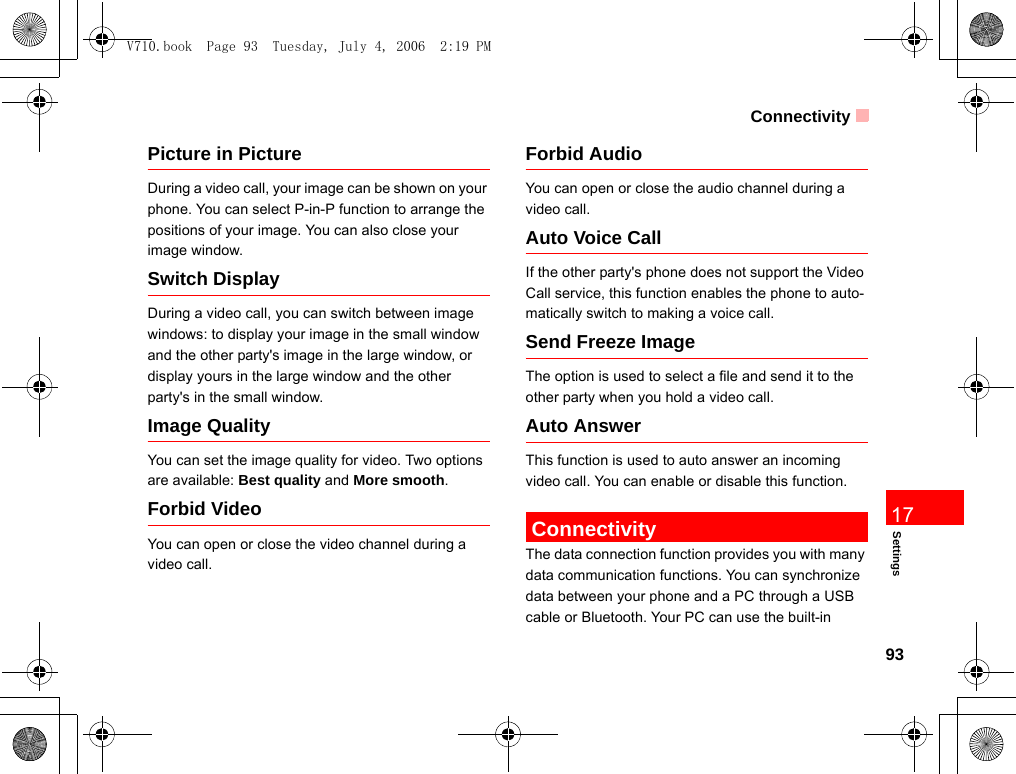 Connectivity93Settings17Picture in PictureDuring a video call, your image can be shown on your phone. You can select P-in-P function to arrange the positions of your image. You can also close your image window.Switch DisplayDuring a video call, you can switch between image windows: to display your image in the small window and the other party&apos;s image in the large window, or display yours in the large window and the other party&apos;s in the small window.Image QualityYou can set the image quality for video. Two options are available: Best quality and More smooth.Forbid VideoYou can open or close the video channel during a video call.Forbid AudioYou can open or close the audio channel during a video call.Auto Voice CallIf the other party&apos;s phone does not support the Video Call service, this function enables the phone to auto-matically switch to making a voice call.Send Freeze ImageThe option is used to select a file and send it to the other party when you hold a video call.Auto AnswerThis function is used to auto answer an incoming video call. You can enable or disable this function. ConnectivityThe data connection function provides you with many data communication functions. You can synchronize data between your phone and a PC through a USB cable or Bluetooth. Your PC can use the built-in V710.book  Page 93  Tuesday, July 4, 2006  2:19 PM